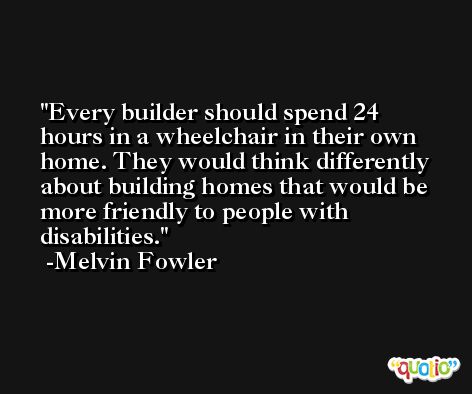 Every builder should spend 24 hours in a wheelchair in their own home. They would think differently about building homes that would be more friendly to people with disabilities. -Melvin Fowler
