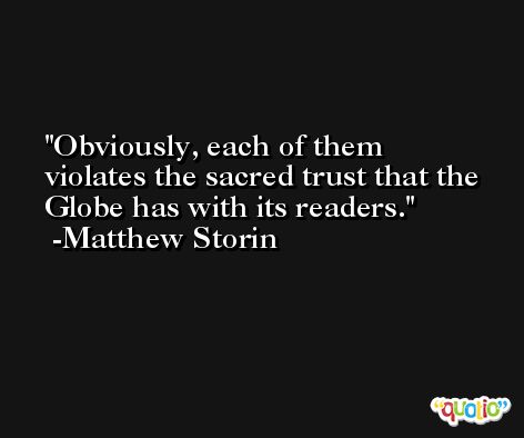 Obviously, each of them violates the sacred trust that the Globe has with its readers. -Matthew Storin