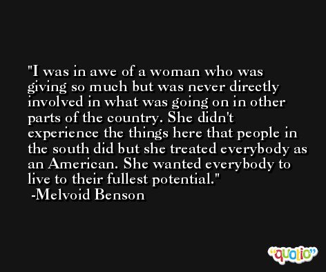 I was in awe of a woman who was giving so much but was never directly involved in what was going on in other parts of the country. She didn't experience the things here that people in the south did but she treated everybody as an American. She wanted everybody to live to their fullest potential. -Melvoid Benson