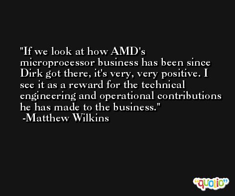 If we look at how AMD's microprocessor business has been since Dirk got there, it's very, very positive. I see it as a reward for the technical engineering and operational contributions he has made to the business. -Matthew Wilkins
