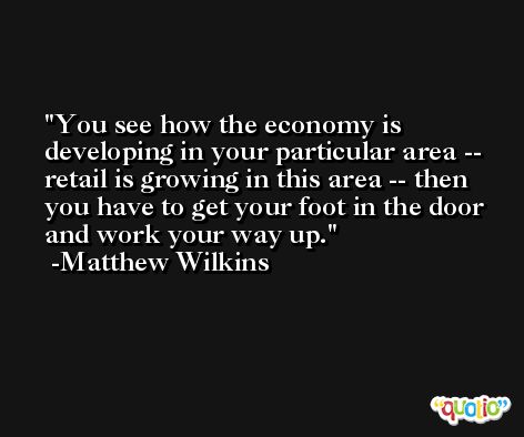 You see how the economy is developing in your particular area -- retail is growing in this area -- then you have to get your foot in the door and work your way up. -Matthew Wilkins
