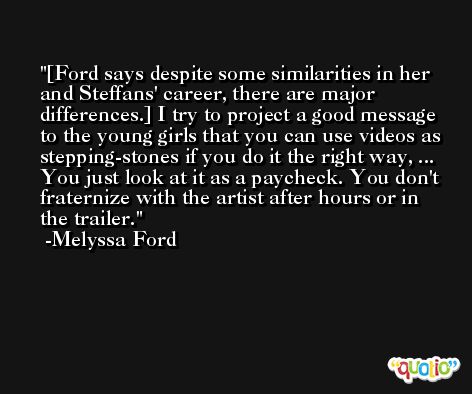 [Ford says despite some similarities in her and Steffans' career, there are major differences.] I try to project a good message to the young girls that you can use videos as stepping-stones if you do it the right way, ... You just look at it as a paycheck. You don't fraternize with the artist after hours or in the trailer. -Melyssa Ford