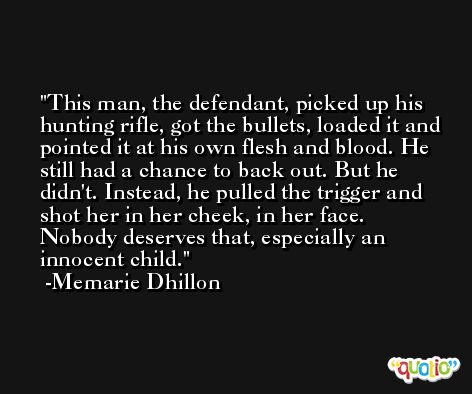 This man, the defendant, picked up his hunting rifle, got the bullets, loaded it and pointed it at his own flesh and blood. He still had a chance to back out. But he didn't. Instead, he pulled the trigger and shot her in her cheek, in her face. Nobody deserves that, especially an innocent child. -Memarie Dhillon