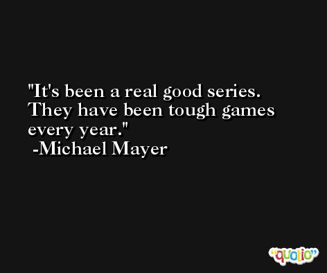 It's been a real good series. They have been tough games every year. -Michael Mayer