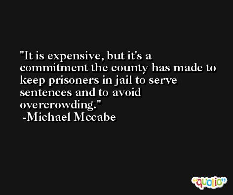 It is expensive, but it's a commitment the county has made to keep prisoners in jail to serve sentences and to avoid overcrowding. -Michael Mccabe