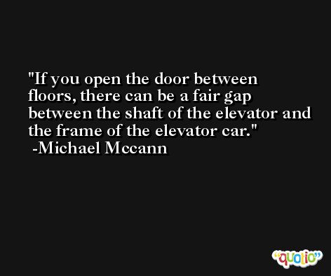 If you open the door between floors, there can be a fair gap between the shaft of the elevator and the frame of the elevator car. -Michael Mccann