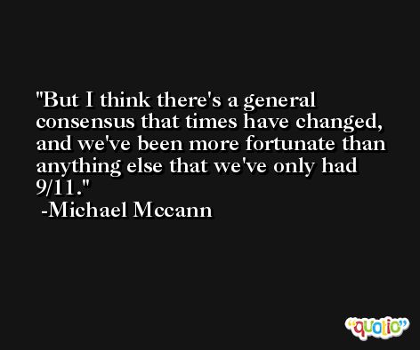 But I think there's a general consensus that times have changed, and we've been more fortunate than anything else that we've only had 9/11. -Michael Mccann