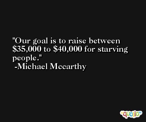 Our goal is to raise between $35,000 to $40,000 for starving people. -Michael Mccarthy