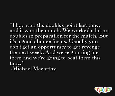 They won the doubles point last time, and it won the match. We worked a lot on doubles in preparation for the match. But it's a good chance for us. Usually you don't get an opportunity to get revenge the next week. And we're gunning for them and we're going to beat them this time. -Michael Mccarthy