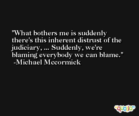 What bothers me is suddenly there's this inherent distrust of the judiciary, ... Suddenly, we're blaming everybody we can blame. -Michael Mccormick