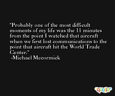 Probably one of the most difficult moments of my life was the 11 minutes from the point I watched that aircraft when we first lost communications to the point that aircraft hit the World Trade Center. -Michael Mccormick