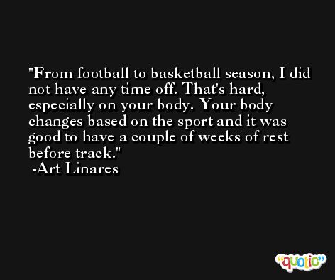 From football to basketball season, I did not have any time off. That's hard, especially on your body. Your body changes based on the sport and it was good to have a couple of weeks of rest before track. -Art Linares