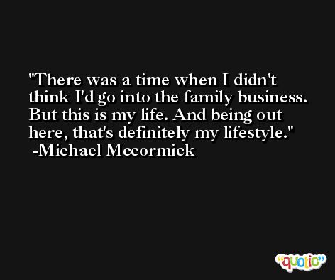 There was a time when I didn't think I'd go into the family business. But this is my life. And being out here, that's definitely my lifestyle. -Michael Mccormick