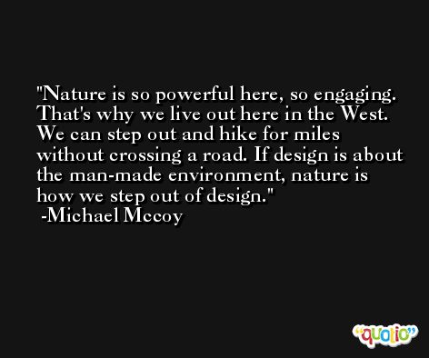 Nature is so powerful here, so engaging. That's why we live out here in the West. We can step out and hike for miles without crossing a road. If design is about the man-made environment, nature is how we step out of design. -Michael Mccoy