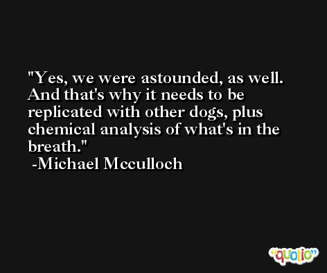 Yes, we were astounded, as well. And that's why it needs to be replicated with other dogs, plus chemical analysis of what's in the breath. -Michael Mcculloch
