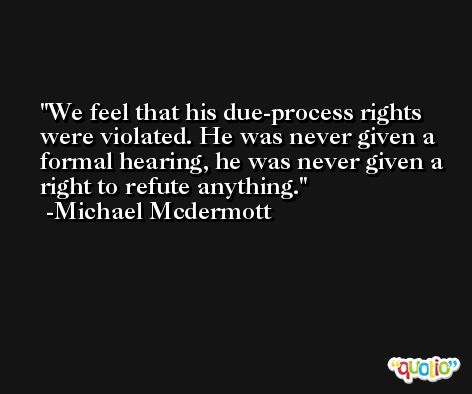 We feel that his due-process rights were violated. He was never given a formal hearing, he was never given a right to refute anything. -Michael Mcdermott