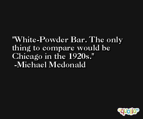 White-Powder Bar. The only thing to compare would be Chicago in the 1920s. -Michael Mcdonald