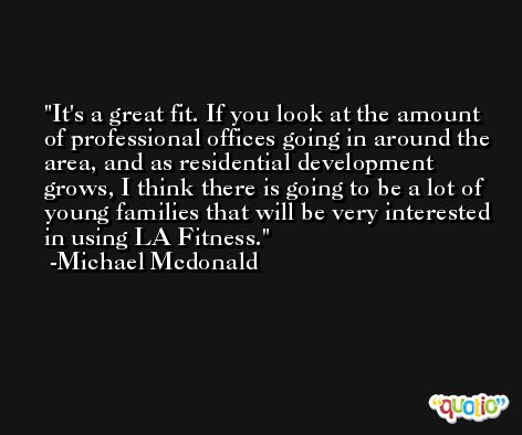 It's a great fit. If you look at the amount of professional offices going in around the area, and as residential development grows, I think there is going to be a lot of young families that will be very interested in using LA Fitness. -Michael Mcdonald