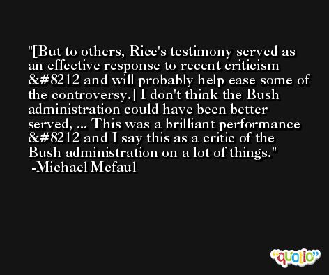 [But to others, Rice's testimony served as an effective response to recent criticism — and will probably help ease some of the controversy.] I don't think the Bush administration could have been better served, ... This was a brilliant performance — and I say this as a critic of the Bush administration on a lot of things. -Michael Mcfaul
