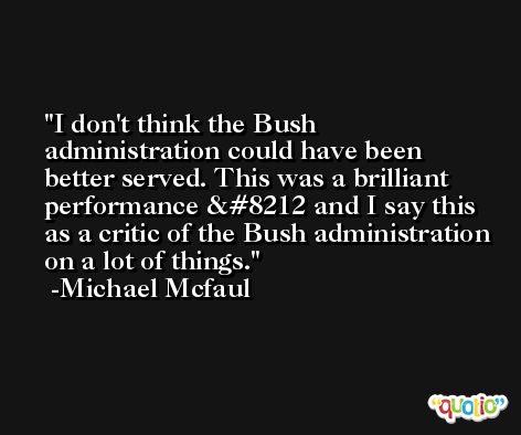 I don't think the Bush administration could have been better served. This was a brilliant performance — and I say this as a critic of the Bush administration on a lot of things. -Michael Mcfaul