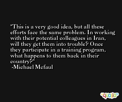This is a very good idea, but all these efforts face the same problem. In working with their potential colleagues in Iran, will they get them into trouble? Once they participate in a training program, what happens to them back in their country? -Michael Mcfaul