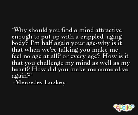 Why should you find a mind attractive enough to put up with a crippled, aging body? I'm half again your age-why is it that when we're talking you make me feel no age at all? or every age? How is it that you challenge my mind as well as my heart? How did you make me come alive again? -Mercedes Lackey