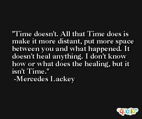 Time doesn't. All that Time does is make it more distant, put more space between you and what happened. It doesn't heal anything. I don't know how or what does the healing, but it isn't Time. -Mercedes Lackey