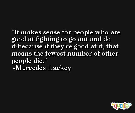 It makes sense for people who are good at fighting to go out and do it-because if they're good at it, that means the fewest number of other people die. -Mercedes Lackey