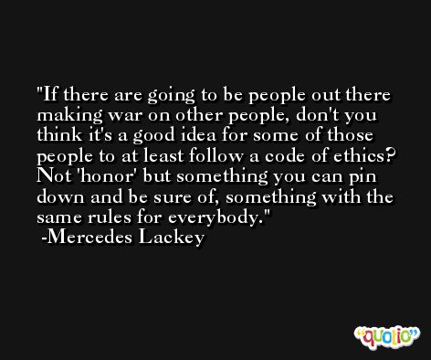 If there are going to be people out there making war on other people, don't you think it's a good idea for some of those people to at least follow a code of ethics? Not 'honor' but something you can pin down and be sure of, something with the same rules for everybody. -Mercedes Lackey