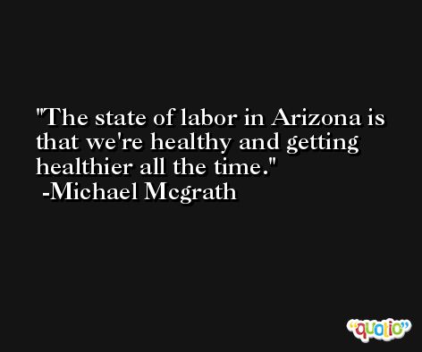The state of labor in Arizona is that we're healthy and getting healthier all the time. -Michael Mcgrath