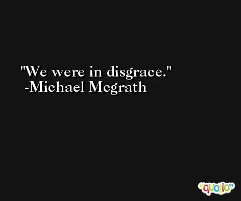 We were in disgrace. -Michael Mcgrath