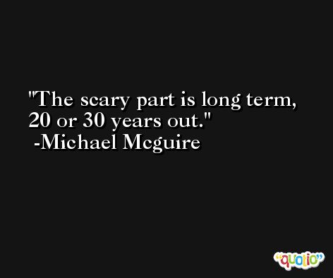 The scary part is long term, 20 or 30 years out. -Michael Mcguire