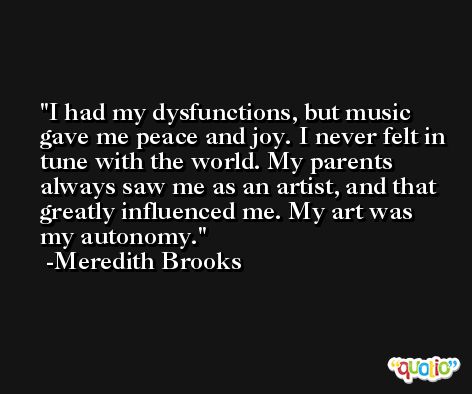 I had my dysfunctions, but music gave me peace and joy. I never felt in tune with the world. My parents always saw me as an artist, and that greatly influenced me. My art was my autonomy. -Meredith Brooks