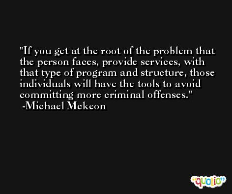 If you get at the root of the problem that the person faces, provide services, with that type of program and structure, those individuals will have the tools to avoid committing more criminal offenses. -Michael Mckeon