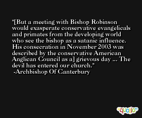 [But a meeting with Bishop Robinson would exasperate conservative evangelicals and primates from the developing world who see the bishop as a satanic influence. His consecration in November 2003 was described by the conservative American Anglican Council as a] grievous day ... The devil has entered our church. -Archbishop Of Canterbury