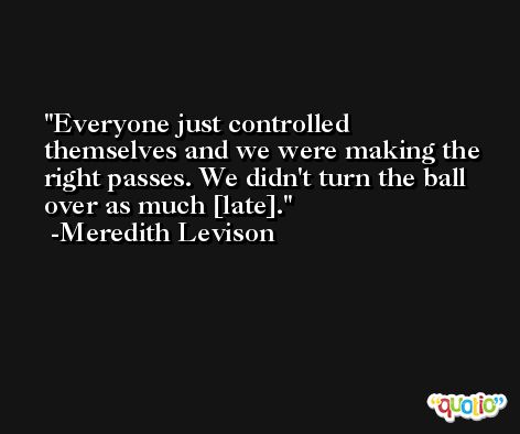 Everyone just controlled themselves and we were making the right passes. We didn't turn the ball over as much [late]. -Meredith Levison
