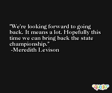 We're looking forward to going back. It means a lot. Hopefully this time we can bring back the state championship. -Meredith Levison