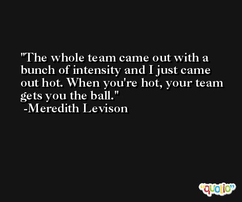 The whole team came out with a bunch of intensity and I just came out hot. When you're hot, your team gets you the ball. -Meredith Levison