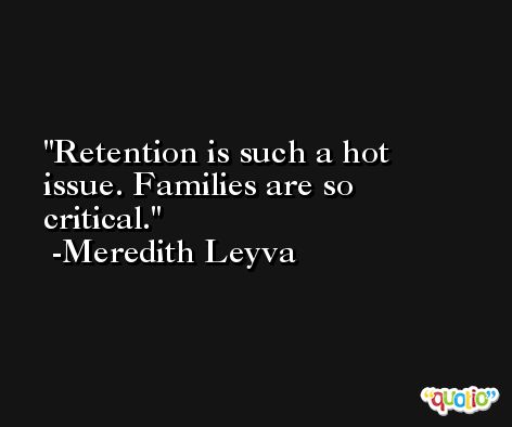 Retention is such a hot issue. Families are so critical. -Meredith Leyva