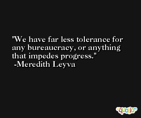 We have far less tolerance for any bureaucracy, or anything that impedes progress. -Meredith Leyva