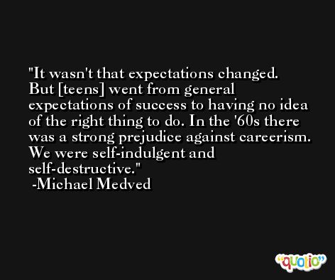 It wasn't that expectations changed. But [teens] went from general expectations of success to having no idea of the right thing to do. In the '60s there was a strong prejudice against careerism. We were self-indulgent and self-destructive. -Michael Medved