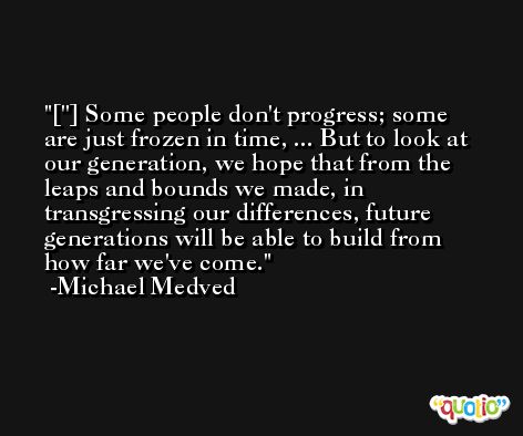 [''] Some people don't progress; some are just frozen in time, ... But to look at our generation, we hope that from the leaps and bounds we made, in transgressing our differences, future generations will be able to build from how far we've come. -Michael Medved