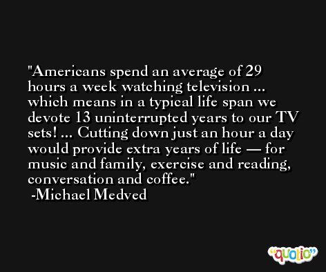 Americans spend an average of 29 hours a week watching television ... which means in a typical life span we devote 13 uninterrupted years to our TV sets! ... Cutting down just an hour a day would provide extra years of life — for music and family, exercise and reading, conversation and coffee. -Michael Medved