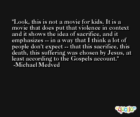 Look, this is not a movie for kids. It is a movie that does put that violence in context and it shows the idea of sacrifice, and it emphasizes -- in a way that I think a lot of people don't expect -- that this sacrifice, this death, this suffering was chosen by Jesus, at least according to the Gospels account. -Michael Medved