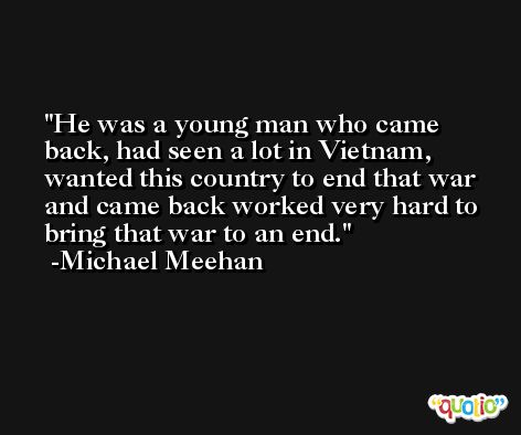 He was a young man who came back, had seen a lot in Vietnam, wanted this country to end that war and came back worked very hard to bring that war to an end. -Michael Meehan