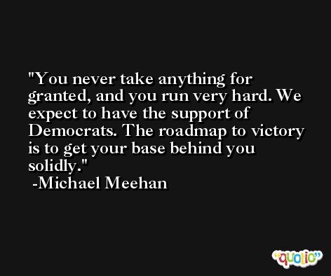 You never take anything for granted, and you run very hard. We expect to have the support of Democrats. The roadmap to victory is to get your base behind you solidly. -Michael Meehan