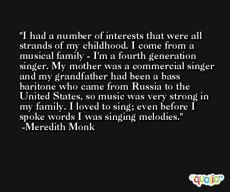I had a number of interests that were all strands of my childhood. I come from a musical family - I'm a fourth generation singer. My mother was a commercial singer and my grandfather had been a bass baritone who came from Russia to the United States, so music was very strong in my family. I loved to sing; even before I spoke words I was singing melodies. -Meredith Monk
