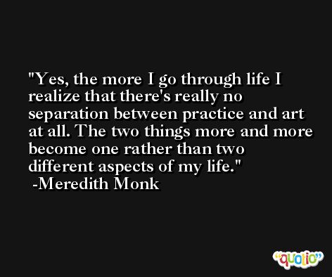 Yes, the more I go through life I realize that there's really no separation between practice and art at all. The two things more and more become one rather than two different aspects of my life. -Meredith Monk