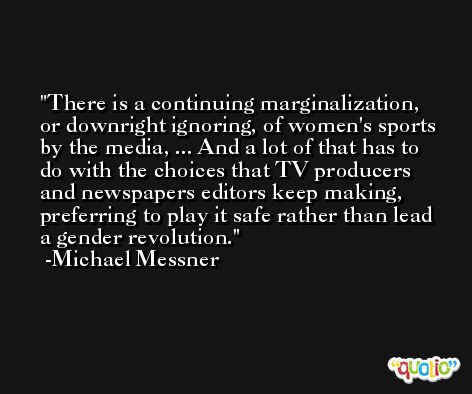 There is a continuing marginalization, or downright ignoring, of women's sports by the media, ... And a lot of that has to do with the choices that TV producers and newspapers editors keep making, preferring to play it safe rather than lead a gender revolution. -Michael Messner