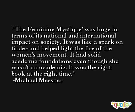 'The Feminine Mystique' was huge in terms of its national and international impact on society. It was like a spark on tinder and helped light the fire of the women's movement. It had solid academic foundations even though she wasn't an academic. It was the right book at the right time. -Michael Messner